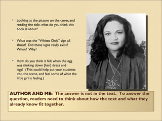    Looking at the picture on the cover, and
    reading the title, what do you think this
    book is about?


   What was the “Whites Only” sign all
    about?  Did these signs really exist? 
    When?  Why?


   How do you think it felt when the egg
    was slinking down [her] dress and
    legs?  (This could help put your students
    into the scene, and feel some of what the
    little girl is feeling.)



AUTHOR AND ME:  The answer is not in the text.  To answer the
question, readers need to think about how the text and what they
already know fit together.
 