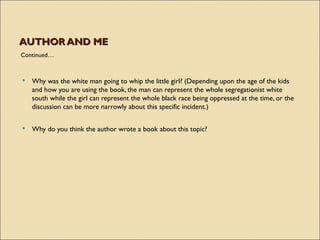 AUTHOR AND ME
Continued…



   Why was the white man going to whip the little girl? (Depending upon the age of the kids
    and how you are using the book, the man can represent the whole segregationist white
    south while the girl can represent the whole black race being oppressed at the time, or the
    discussion can be more narrowly about this specific incident.)

   Why do you think the author wrote a book about this topic?
 