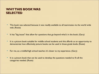 WHY THIS BOOK WAS
SELECTED


   This book was selected because it was readily available to all teammates via the world wide
    web. (Rosie)

   It has "big issues" that allow for questions that go beyond what's in the book. (Gary)


   It is a picture book suitable for middle school students and this affords us an opportunity to
    demonstrate how effectively picture books can be used in those grade levels. (Rosie)

   For me, as a middle/high school teacher, it's closer to my experience. (Gary)

   It is a picture book that can be used to develop the questions needed to fit all the
    categories needed. (Rosie)
 