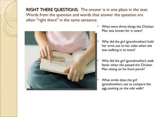RIGHT THERE QUESTIONS:  The answer is in one place in the text. 
Words from the question and words that answer the question are
often "right there" in the same sentence.
                                       What were three things the Chicken
                                        Man was known for in town?


                                       Why did the girl (grandmother) hold
                                        her arms out to her sides when she
                                        was walking in to town?

                                       Why did the girl (grandmother) walk
                                        faster when she passed the Chicken
                                        Man sitting on his front porch?

                                       What simile does the girl
                                        (grandmother) use to compare the
                                        egg cooking on the side walk?
 