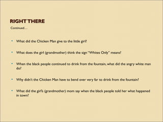 RIGHT THERE
Continued…



   What did the Chicken Man give to the little girl?

   What does the girl (grandmother) think the sign “Whites Only” means?

   When the black people continued to drink from the fountain, what did the angry white man
    do?


   Why didn’t the Chicken Man have to bend over very far to drink from the fountain?

   What did the girl’s (grandmother) mom say when the black people told her what happened
    in town?
 