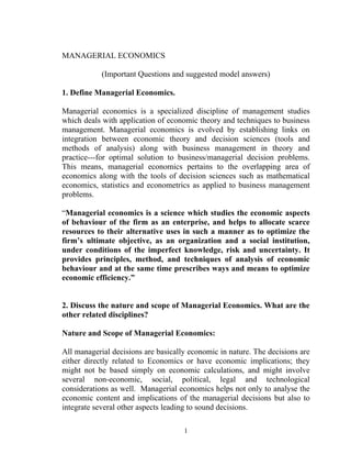 MANAGERIAL ECONOMICS

            (Important Questions and suggested model answers)

1. Define Managerial Economics.

Managerial economics is a specialized discipline of management studies
which deals with application of economic theory and techniques to business
management. Managerial economics is evolved by establishing links on
integration between economic theory and decision sciences (tools and
methods of analysis) along with business management in theory and
practice---for optimal solution to business/managerial decision problems.
This means, managerial economics pertains to the overlapping area of
economics along with the tools of decision sciences such as mathematical
economics, statistics and econometrics as applied to business management
problems.

“Managerial economics is a science which studies the economic aspects
of behaviour of the firm as an enterprise, and helps to allocate scarce
resources to their alternative uses in such a manner as to optimize the
firm’s ultimate objective, as an organization and a social institution,
under conditions of the imperfect knowledge, risk and uncertainty. It
provides principles, method, and techniques of analysis of economic
behaviour and at the same time prescribes ways and means to optimize
economic efficiency.”


2. Discuss the nature and scope of Managerial Economics. What are the
other related disciplines?

Nature and Scope of Managerial Economics:

All managerial decisions are basically economic in nature. The decisions are
either directly related to Economics or have economic implications; they
might not be based simply on economic calculations, and might involve
several non-economic, social, political, legal and technological
considerations as well. Managerial economics helps not only to analyse the
economic content and implications of the managerial decisions but also to
integrate several other aspects leading to sound decisions.

                                     1
 