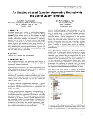 International Journal of Computer Applications (0975 – 8887)
                                                                                                  Volume 9– No.9, November 2010


       An Ontology-based Question Answering Method with
                   the use of Query Template
                Lakshmi Palaniappan,                                                Dr. N. Sambasiva Rao
Asso. Prof. Department of Information Technology                                          Pro Vice chancellor,
           R.V.S. College of Engg. & Tech.,                                                Prist University,
                  Dindigul , India                                                         Pondicherry, India

ABSTRACT                                                              Software modelling languages and methodologies can benefit
This paper presents a new method for ontology-based question          from the integration with ontology languages such as RDF and
answering (QA) with the use of Query template for Dining              OWL in various ways, e.g. by reducing language ambiguity,
Ontology as the domain (Service of the restaurant is called           enabling validation and automated consistency checking . Here,
dining). Hypothesis questions and query templates can be              ontologies provide a unified representation for both problem
produced from domain ontology. Pre-generation of hypothesis           domain and source code, thus enabling easier cross-references
questions on the basis of the domain ontology and textual             among both information spheres. Moreover, it is easy to create
entailment. Semantic web is the expression of meaning of the          arbitrary views on the source code (e.g. concerning a variable).
content. Semantic web based gives instant access. Reusability is      Reasoning is applied to create those views, e.g. to find all places
enhanced. This method is not domain specific. It focuses on the       where a variable is accessed either directly or indirectly.
RDF, Ontology model and Web ontology language. Design of the          Ontologies provide a mechanism to capture knowledge about the
ontology created can be viewed. Query processing is faster using      problem domain.
text pool, dining ontology is developed.
                                                                      Using RDF ontology, every provider is free to add or subclass
                                                                      concepts from the initial version without being at risk to become
Keywords:                                                             incompatible. The ontology document is present in RDF
Ontology, RDF, Semantic web, query template.                          languages. Query templates used for data extraction. RDF is an
                                                                      abstract model with several serialization format, so particularly
                                                                      resource are triple is encoded varies from format to format in [2].
1. INTRODUCTION                                                       The RDF data model is based on a class diagram, and it make
Since modelling ontologies is a tedious and costly task, it is        statements, about resources in the form of subject-predicate-object
always important to demonstrate the advantages by applying            expressions. This expressions are known as triples. The subject
ontologies in Software Engineering.                                   denotes the resource, the predicate denotes aspects of the resource
                                                                      and expressed a relationship between the subject and the object.
So the logic-based formalisms in the context of the semantic web
effort is an important factor. Activities by the W3C and others       This project deals with creation of ontology for restaurant
have helped by the standards like RDF or OWL.                         operation, that is service of the restaurant may be called as dining,
                                                                      hence dining ontology created.
Another important factor is the flexibility of ontologies,.
ontologies are well-suited to combine information from various
sources and infer new facts based on this. Also, the flexibility
allows to extend existing ontologies very easy, thus fostering the
reuse of existing work.

In contrast to traditional knowledge-based approaches, e.g. formal
specification languages, ontologies seem to be well suited for an
evolutionary approach to the specification of requirements and
domain knowledge.

Ontology is the specification of a concepts. Conceptualization is
a simplified view that represent the purposes. Every ontology
includes a dictionary with explanation of the terms and indications
and shows relations.        The ontology represents conceptual
description of the specific content, to identify appropriate terms
and relationship in a given knowledge domain. Ontologies show
a hierarchical dependents of the terms together with descriptions,
explanations and definitions. New user able to understand its use
and incorporate the concepts in a knowledge domain. Ontology
gives graphical representation by ontoviz and owlviz.                 An ontology is a formal representation of the knowledge by a set
                                                                      of concepts within a domain and the relationships between those
                                                                      concepts. An ontology consists of individuals, classes, properties.



                                                                                                                                   23
 