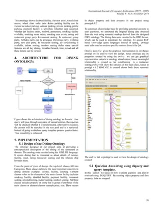 International Journal of Computer Applications (0975 – 8887)
                                                                                                        Volume 9– No.9, November 2010

This ontology shows disabled facility, elevator exist ,wheel chair       in object prpperty and data property in our project using
access, wheel chair toilet exist &also parking facility can be           protege4.0.2.
viewed as indoor parking, outdoor parking, private parking, public
parking, payment facility is specified, wheather card accepted.          To construct a knowledge base for providing potential answers to
whether pet facility exists, petfood, petnursery, smoking facility       user questions, we annotated the original dining data obtained
available, smoking room exists, smoking area exists, rating and          from the web using semantic markup derived from the designed
restaurant group party &restaurant seating. In restaurant group          OWL ontology. The dining data were encoded in the RDF format,
party, birthday party can be arranged, Christmas party, wedding          which can be used to instantiate the ontology. To access RDF
party, new year party. In restaurant seating, air conditioning is        based knowledge query languages instead of sparql, protégé
available, indoor seating, outdoor seating &also some special            need to be used to retrieve specific contents from it for QA.
features are all day dining, breakfast brunch, time period and all
these details can be viewed.                                             Ontoviz &owlviz gives the graphical representation in owl.hence
                                                                         protégé owl is used to view the design. hence ontology and its
                                                                         properties created by using the owlviz we can get graphical
4. ARCHITECTURE                            FOR          DINING           representation.ontoviz is ontology visualization, hence meaningful
ONTOLOGY:                                                                relationship is created as Air conditioning is a restaurant
                                                                         seating.owlviz will show the subclass of the main class, hence in
                                                                         protégé 4.0.2 OWLVIZ is created shows both these semantic
                                                                         relationship.




Figure shows the architecture of dining ontology as domain. User
query will pass through annotator of named entities, then queries
will be checked whether it is synchronized, after test by reasoner,
the answer will be searched in the text pool and it is retrieved.
Instead of going to database query template process queries faster.
Thus reusability is enhanced.

5. IMPLEMENTATION
    5.1 Design of the Dining Ontology
The ontology designed in our project aims at providing a
conceptualized description of the dining of the restaurant as
domain. The ontology was encoded using the OWL DL language.
It covers dining that in restaurant as about details of cuisine,
facility, meal, rating restaurant seating and the relation ship          The owl viz tab in protégé is used to view the design of ontology
between them.                                                            created.

From the point of view of design, the top-level classes fall into            5.2 Question Answering using dlquery and
Categories. Main classes refers to the most important concepts in               query template.
dining domain example: cuisine, facility, catering. Element              In this section we focus on how to create question and answer
classes refers to the elements of the main classes facility includes     retrieval using DLQUERY. By creating object property and data
smoking Facility, disabled facility, payment facility, restaurant        property, data are mapped.
seating, airconditioning, indoor seating, outdoor seating. Attribute
classes includes property of entity that is group of attributes of the
main classes or element classes example price, size. These occurs




                                                                                                                                        26
 