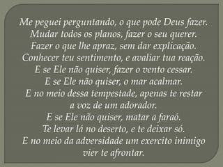 Me peguei perguntando, o que pode Deus fazer.
Mudar todos os planos, fazer o seu querer.
Fazer o que lhe apraz, sem dar explicação.
Conhecer teu sentimento, e avaliar tua reação.
E se Ele não quiser, fazer o vento cessar.
E se Ele não quiser, o mar acalmar.
E no meio dessa tempestade, apenas te restar
a voz de um adorador.
E se Ele não quiser, matar a faraó.
Te levar lá no deserto, e te deixar só.
E no meio da adversidade um exercito inimigo
vier te afrontar.
 
