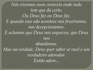 Nós vivemos num contexto onde tudo
tem que dá certo.
Ou Deus faz ou Deus faz.
E quando isso não acontece nos frustramos,
nos decepcionamos.
E achamos que Deus nos esqueceu, que Deus
nos
abandonou.
Mas na verdade, Deus quer saber se você é um
verdadeiro adorador.
Então adore...
 