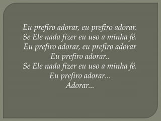 Eu prefiro adorar, eu prefiro adorar.
Se Ele nada fizer eu uso a minha fé.
Eu prefiro adorar, eu prefiro adorar
Eu prefiro adorar..
Se Ele nada fizer eu uso a minha fé.
Eu prefiro adorar...
Adorar...
 