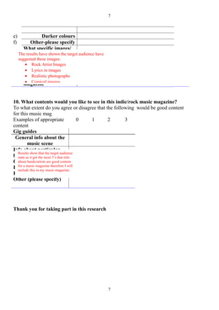 7



e)                Darker colours
f)         Other-please specify
        What specific images/
        photographs associated
     The results have shown the target audience have
     suggested these images:would
        with Indie/Rock
         • like Artist on the
        youRock to seeImages
         • Lyrics in and would
        front cover images
         • Realistic to a music
        attract you photographs
         • Comical
        magazine images


10. What contents would you like to see in this indie/rock music magazine?
To what extent do you agree or disagree that the following would be good content
for this music mag
Examples of appropriate                 0 1   2       3
content
Gig guides
 General info about the
         music scene
Info about particular
  Results show that the target audience
bands/ artists most 3’s that info
  state as it got the
Gossip
  about bands/artists are good content
  for a music magazine therefore I will
Latest news my music magazine.
  include this in
Fashion
Other (please specify)




Thank you for taking part in this research




                                                       7
 