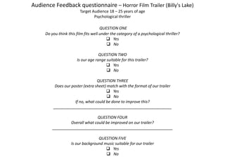 Audience Feedback questionnaire – Horror Film Trailer (Billy's Lake)
Target Audience 18 – 25 years of age
Psychological thriller
QUESTION ONE
Do you think this film fits well under the category of a psychological thriller?
 Yes
 No
QUESTION TWO
Is our age range suitable for this trailer?
 Yes
 No
QUESTION THREE
Does our poster (extra sheet) match with the format of our trailer
 Yes
 No
If no, what could be done to improve this?
______________________________________________________
QUESTION FOUR
Overall what could be improved on our trailer?
_______________________________________________________
QUESTION FIVE
Is our background music suitable for our trailer
 Yes
 No
 