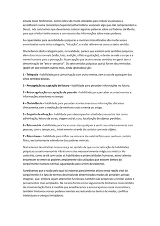 estuda esses fenômenos. Como estes são muito utilizados para induzir às pessoas a
acreditarem numa consciência Superior(velha história: associam algo que não compreendem a
Deus) , nós concluímos que deveríamos colocar algumas palavras sobre os Poderes da Mente,
para que o leitor tenha acesso a um resumo das informações sobre esses poderes.

As capacidades para sensibilidades psíquicas e mentais intensificadas são muitas vezes
amontoadas numa única categoria, "intuição", e a elas referem-se como o sexto sentido.

Discordamos desta categoria pois, na realidade, parece que existem sete sentidos psíquicos,
além dos cinco normais (visão, tato, audição, olfato e gustação), e destes se vale o corpo e a
mente humana para a percepção. A percepção que ocorre nestes sentidos em geral tem a
denominação de "extra- sensorial". Os sete sentidos psíquicos que já foram discriminados
(pode ser que existam outros mais, ainda ignorados) são:

1 - Telepatia - habilidade para comunicação com outra mente, sem o uso de quaisquer dos
cinco sentidos básicos.

2 - Precognição ou captação de futuro - habilidade para perceber informações no futuro.

3 - Retrocognização ou captação de passado - habilidade para perceber acontecimentos e
informações anteriores no tempo

4 - Clarividência - habilidade para perceber acontecimentos e informações distantes
diretamente, sem a mediação de nenhuma outra mente ou artigo.

5 - Empatia de vibração - habilidade para desempenhar atividades sensoriais tais como
adivinhação, leitura de auras, viagem astral, cura, localização de objetos perdidos.

6 - Psicometria - habilidade para tocar uma coisa qualquer e sentir seu relacionamento com
pessoas, com o tempo, etc., inteiramente através do contato com este objeto.

7 - Psicocinese - habilidade para influir na natureza da matéria física sem nenhum contato
físico, exclusivamente valendo-se dos poderes mentais.

Gostaríamos de enfatizar nossa crença no sentido de que a concretização de habilidades
psíquicas ou extra-sensoriais não é uma coisa necessariamente mágica ou mística. Ao
contrário, como se dá com todas as habilidades e potencialidades humanas, estes talentos
encontram-se entre os poderes amplamente não utilizados que existem dentro do
corpo/mente humano normal, aguardando para serem descobertos.

Acreditamos que a razão pela qual só estamos parcialmente ativos nesta região vital do
corpo/mente é o fato de termos desenvolvido determinados modos de perceber, pensar,
imaginar, que, embora sejam altamente funcionais, também são propensos a limitar visões e
pensamentos mais ampliados. Da mesma forma como seguramente limitamos nosso âmbito
de movimentação física à medida que envelhecemos e encouraçamos nossa musculatura,
também limitamos nossos poderes mentais escravizando-os dentro de medos, conflitos
intelectuais e crenças limitadoras.
 