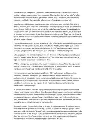 Suponhamos que uma pessoa X não tenha conhecimentos sobre o Sistema Solar, sobre a
posição e sobre o movimento da Terra no espaço. Observando o céu, ela "percebe" o Sol se
movimentando, enquanto a Terra "permanece parada". Isso é percebido por qualquer um,
mas será a realidade? Claro que não: sabemos que a Terra gira em torno do Sol.

Suponhamos então que essa mesma pessoa visse o céu numa noite estrelada. Não sei se o
leitor já percebeu, mas parece aos sentidos dessa pessoa (ou qualquer outra) que estamos no
centro de uma "bola" de vidro, e que as estrelas estão fixas, nas "bordas" dessa abóbada (os
antigos acreditavam que a Terra estava localizada numa espécie de redoma, e que as estrelas
se situavam nas extremidades desta). Estará essa percepção correta? Óbvio que é errônea, já
que as estrelas não são fixas (estão em movimento constante) e não existe nenhum hemisfério
acima de nossas cabeças.

E, como último argumento: a nossa sensação de calor e frio. Nossos sentidos nos sugerem que
o calor e o frio são opostos (ou seja, duas faces de uma moeda), como fogo e água. Mas os
cientistas já perceberam que o que nós chamamos de "frio" significa pouco calor, variando
apenas a agitação térmica das moléculas. Mais uma vez, os sentidos nos enganam.

Estes casos acima nos permitem concluir que não devemos confiar nos nossos sentidos, que
eles nos "pregam peças". Então, o argumento que "Deus existe porque sinto Sua presença",
logo, não é válido para provar a existência de Deus.

* "Deus existe porque atende às minhas preces e realiza meus desejos". Esse é o argumento
mais fácil de se refutar. Ora, se ele existe porque atende às minhas preces, então, se ele não
atendesse às minhas preces, ele não existiria? É difícil de acreditar.

Entretanto, vamos supor que eu pedisse a Deus e "Ele" realizasse um pedido meu. Isso,
tampouco, consistiria numa prova que Ele existe. Por dois motivos. Primeiro: é de
conhecimento de todos que a mente humana possui poderes extraordinários. Há pessoas que
conseguem arrastar móveis com o pensamento, ler o pensamento alheio e levitar somente
acreditando realmente que são capazes de tal. E a ciência já estuda tais fenômenos,
estruturando a parapsicologia.

As pessoas muitas vezes associam algo que não compreendem (como pedir alguma coisa e
esta ser concretizada) com a idéia de Deus. É porque não conseguem conviver com a idéia que
o homem ainda não possui conhecimentos suficientes para explicar aquele fenômeno. Assim
pensava-se antigamente sobre a chuva, a eletricidade, o fogo: eram fenômenos feitos por
Deus, simplesmente pela única razão que não compreendiam esses fenômenos e precisavam
associá-los a uma inteligência superior e onipresente.

O segundo motivo: é impossível realizar os desejos de todas as pessoas. Se todos quisessem
parar de trabalhar, quem iria produzir algo? Quando se obtém um emprego (porque "Deus"
quis), você está, literalmente, "tirando" outra pessoa que ocuparia o seu emprego se você não
existisse. Quando se diz: "Graças a Deus que o homem que morreu não foi meu filho", deve-se
dizer que o mesmo "Deus" que evitou a morte de seu filho, provocou a morte de outro,
mostrando que, desse modo, não se comprova a existência de Deus.
 