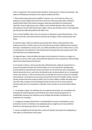 Enfim, o argumento "Deus existe porque atende às minhas preces e realiza meus desejos" não
pode ser utilizado para comprovar uma suposta existência de Deus.

* "Deus existe porque está escrito na Bíblia". Quanto a isso, nos limitamos a fazer uma
pergunta: por que a Bíblia está certa? Como você tem certeza que Deus falou a Moisés e
aquela história toda? Pela mesma e perigosa razão pela qual Galileu foi injustamente
reprimido: toma-se algo (nesse caso, a Bíblia), como verdade absoluta. Mas muitos fatos
afirmados por ela são inadmissíveis para a lógica. Vamos, por exemplo, tomar a afirmação dela
que diz que nós todos descendemos de Adão e Eva.

Essa é a teoria da Bíblia: Deus criou um casal que se reproduziu e gerou descendentes, e nós
estamos entre eles. Essa teoria contraria diversas leis da lógica. Vamos começar pelas mais
fáceis.

Em primeiro lugar, todos nós sabemos que quando dois irmãos ou dois parentes muito
próximos procriam, os filhos nascem com alto índice de anomalias e defeitos (como ausência
de braços, retardamento e outros). Ora, se os filhos de Adão e Eva eram irmãos entre si, como
se reproduziram normalmente? E não responda que foi porque Deus quis porque assim você
está admitindo uma verdade absoluta.

Em segundo lugar, a teoria da Bíblia não explica como nasceram os brancos, os negros, os
amarelos, os louros, enfim, toda a diversidade de aparências entre as pessoas (a ciência explica
pela lei da Evolução Natural de Darwin).

E, em terceiro e último, a teoria que derrubou definitivamente a idéia do casal primeiro: a
teoria da Evolução de Darwin (ela continha alguns erros, que hoje foram aperfeiçoados,
caracterizando o mutacionismo). Porque essa teoria, em vez de afirmar que é impossível o
homem descender de um casal único, ela descobriu que nós descendemos de um antepassado
comum aos macacos. E nela se encontra mais um exemplo do mal que é aceitar uma verdade
como absoluta: um professor que ensinava essa teoria foi preso (nos Estados Unidos, início do
século), porque esta teoria estava errada(?), pois ia contra a Bíblia e a Bíblia não podia estar
incorreta. Hoje, qualquer aluno de biologia estuda essa teoria, face às várias provas já
demonstrando que ela corresponde à realidade. Vamos estudar os conceitos básicos dessa
teoria:

1 - As variações surgem nos indivíduos de uma espécie bruscamente, em conseqüência de
alterações do material genético transmitido de pais a filhos através dos gametas. As
modificações impressas aos indivíduos nessa condição são também hereditárias e se
constituem em mutações.

2 - Se algumas mutações determinam a manifestação de caracteres indesejáveis, outras,
entretanto, tornam os indivíduos mais adaptados para as exigências do meio ambiente,
fazendo-os mais aptos para vencer na luta pela vida.

3 - Como conseqüência da luta pela vida, resulta um seleção natural dos mais adaptados ou
mais aptos e a extinção dos menos aptos.
 
