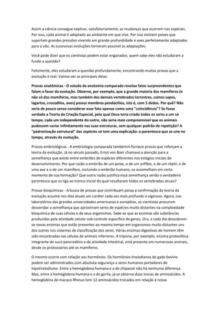 Assim a ciência consegue explicar, satisfatoriamente, as mudanças que ocorrem nas espécies.
Por isso, cada animal é adaptado ao ambiente em que vive. Por isso existem peixes que
suportam grandes pressões vivendo em grande profundidade e aves perfeitamente adaptados
para o vôo. As sucessivas evoluções tornaram possível as adaptações.

Você pode dizer que os cientistas podem estar enganados; quem sabe eles não estudaram a
fundo a questão?

Felizmente, eles estudaram a questão profundamente, encontrando muitas provas que a
evolução é real. Vamos ver as principais delas:

Provas anatômicas - O estudo da anatomia comparada revelaa fatos surpreendentes que
falam a favor da evolução. Observe, por exemplo, que a grande maioria dos mamíferos (e
não só dos mamíferos, mas também dos demais vertebrados terrestres, comos sapos,
lagartos, crocodilos, aves) possui membros pendáctilos, isto é, com 5 dedos. Por quê? Não
seria de pouco senso considerar esse fato apenas como uma "coincidência"? Se fosse
verdade a Teoria da Criação Especial, pela qual Deus teria criado todos os seres a um só
tempo, cada um independente do outro, não seria mais compreensível que os animais
pudessem variar infinitamente nas suas estruturas, sem qualquer padrão de repetição? A
"padronização estrutural" das espécies só tem uma explicação: o parentesco que as une no
tempo, através da evolução.

Provas embriológicas - A embriologia comparada tambémm fornece provas que reforçam a
teoria da evolução. Já no século passado, Ernst von Baer chamava a atenção para a
semelhança que existe entre embriões de espécies diferentes nos estágios iniciais de
desenvolvimento. Por que razão o embrião de um peixe, o de um anfíbio, o de um réptil, o de
uma ave e o de um mamífero, incluindo o embrião humano, se assemelham em certo
momento de sua formação? Que outra razão justifica essa semelhança senão o verdadeiro
parentesco que os liga ao tronco inicial do qual resultaram todos os vertebrados atuais?

Provas bioquímicas - A busca de provas que contribuam paraa a confirmação da teoria da
evolução assume nos dias atuais um caráter cada vez mais profundo e vigoroso. Agora, nos
laboratórios das grandes universidades americanas e européias, os cientistas procuram
desvendar a semelhança que aproximam seres de espécies muito distantes na complexidade
bioquímica de suas células e de seus organismos. Sabe-se que as enzimas são substâncias
produzidas pela atividade celular sob controle específico de genes. Ora, a cada dia descobrem-
se novas enzimas que estão presentes ao mesmo tempo em organismos muito distantes uns
dos outros nos sistemas de classificação dos seres. Várias enzimas digestivas do homem têm
sido encontradas nas células de animais inferiores. A tripsina, por exemplo, enzima proteolítica
integrante do suco pancreático e da atividade intestinal, está presente em numerosos animais,
desde os protozoários até os mamíferos.

O mesmo ocorre com relação aos hormônios. Os hormônios tireiodianos do gado bovino
podem ser administrados com absoluta segurança a seres humanos portadores de
hipotireiodismo. Entre a hemoglobina humana e a do chipanzé não há nenhuma diferença.
Mas, entre a hemoglobina humana e a do gorila, já se observa duas trocas de aminoácidos. A
hemoglobina do macaco Rhesus tem 12 aminoácidos trocados em relação à nossa
 