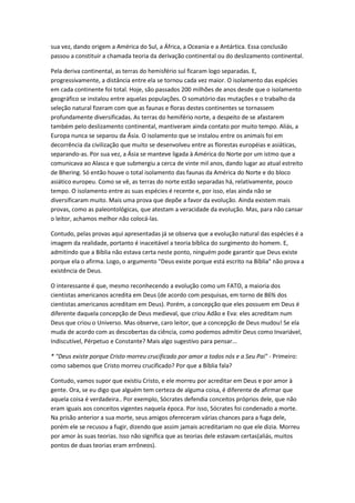 sua vez, dando origem a América do Sul, a África, a Oceania e a Antártica. Essa conclusão
passou a constituir a chamada teoria da derivação continental ou do deslizamento continental.

Pela deriva continental, as terras do hemisfério sul ficaram logo separadas. E,
progressivamente, a distância entre ela se tornou cada vez maior. O isolamento das espécies
em cada continente foi total. Hoje, são passados 200 milhões de anos desde que o isolamento
geográfico se instalou entre aquelas populações. O somatório das mutações e o trabalho da
seleção natural fizeram com que as faunas e floras destes continentes se tornassem
profundamente diversificadas. As terras do hemifério norte, a despeito de se afastarem
também pelo deslizamento continental, mantiveram ainda contato por muito tempo. Aliás, a
Europa nunca se separou da Ásia. O isolamento que se instalou entre os animais foi em
decorrência da civilização que muito se desenvolveu entre as florestas européias e asiáticas,
separando-as. Por sua vez, a Ásia se manteve ligada à América do Norte por um istmo que a
comunicava ao Alasca e que submergiu a cerca de vinte mil anos, dando lugar ao atual estreito
de Bhering. Só então houve o total isolamento das faunas da América do Norte e do bloco
asiático europeu. Como se vê, as terras do norte estão separadas há, relativamente, pouco
tempo. O isolamento entre as suas espécies é recente e, por isso, elas ainda não se
diversificaram muito. Mais uma prova que depõe a favor da evolução. Ainda existem mais
provas, como as paleontológicas, que atestam a veracidade da evolução. Mas, para não cansar
o leitor, achamos melhor não colocá-las.

Contudo, pelas provas aqui apresentadas já se observa que a evolução natural das espécies é a
imagem da realidade, portanto é inaceitável a teoria bíblica do surgimento do homem. E,
admitindo que a Bíblia não estava certa neste ponto, ninguém pode garantir que Deus existe
porque ela o afirma. Logo, o argumento "Deus existe porque está escrito na Bíblia" não prova a
existência de Deus.

O interessante é que, mesmo reconhecendo a evolução como um FATO, a maioria dos
cientistas americanos acredita em Deus (de acordo com pesquisas, em torno de 86% dos
cientistas americanos acreditam em Deus). Porém, a concepção que eles possuem em Deus é
diferente daquela concepção de Deus medieval, que criou Adão e Eva: eles acreditam num
Deus que criou o Universo. Mas observe, caro leitor, que a concepção de Deus mudou! Se ela
muda de acordo com as descobertas da ciência, como podemos admitir Deus como Invariável,
Indiscutível, Pérpetuo e Constante? Mais algo sugestivo para pensar...

* "Deus existe porque Cristo morreu crucificado por amor a todos nós e a Seu Pai" - Primeiro:
como sabemos que Cristo morreu crucificado? Por que a Bíblia fala?

Contudo, vamos supor que existiu Cristo, e ele morreu por acreditar em Deus e por amor à
gente. Ora, se eu digo que alguém tem certeza de alguma coisa, é diferente de afirmar que
aquela coisa é verdadeira.. Por exemplo, Sócrates defendia conceitos próprios dele, que não
eram iguais aos conceitos vigentes naquela época. Por isso, Sócrates foi condenado a morte.
Na prisão anterior a sua morte, seus amigos ofereceram várias chances para a fuga dele,
porém ele se recusou a fugir, dizendo que assim jamais acreditariam no que ele dizia. Morreu
por amor às suas teorias. Isso não significa que as teorias dele estavam certas(aliás, muitos
pontos de duas teorias eram errôneos).
 