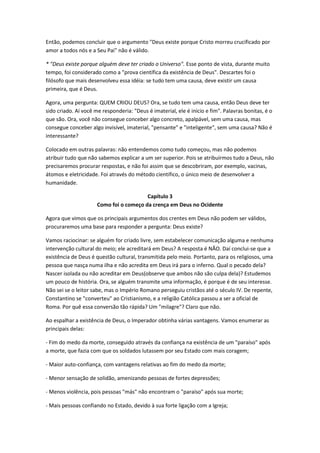 Então, podemos concluir que o argumento "Deus existe porque Cristo morreu crucificado por
amor a todos nós e a Seu Pai" não é válido.

* "Deus existe porque alguém deve ter criado o Universo". Esse ponto de vista, durante muito
tempo, foi considerado como a "prova científica da existência de Deus". Descartes foi o
filósofo que mais desenvolveu essa idéia: se tudo tem uma causa, deve existir um causa
primeira, que é Deus.

Agora, uma pergunta: QUEM CRIOU DEUS? Ora, se tudo tem uma causa, então Deus deve ter
sido criado. Aí você me responderia: "Deus é imaterial, ele é início e fim". Palavras bonitas, é o
que são. Ora, você não consegue conceber algo concreto, apalpável, sem uma causa, mas
consegue conceber algo invisível, imaterial, "pensante" e "inteligente", sem uma causa? Não é
interessante?

Colocado em outras palavras: não entendemos como tudo começou, mas não podemos
atribuir tudo que não sabemos explicar a um ser superior. Pois se atribuírmos tudo a Deus, não
precisaremos procurar respostas, e não foi assim que se descobriram, por exemplo, vacinas,
átomos e eletricidade. Foi através do método científico, o único meio de desenvolver a
humanidade.

                                         Capítulo 3
                      Como foi o começo da crença em Deus no Ocidente

Agora que vimos que os principais argumentos dos crentes em Deus não podem ser válidos,
procuraremos uma base para responder a pergunta: Deus existe?

Vamos raciocinar: se alguém for criado livre, sem estabelecer comunicação alguma e nenhuma
intervenção cultural do meio; ele acreditará em Deus? A resposta é NÃO. Daí conclui-se que a
existência de Deus é questão cultural, transmitida pelo meio. Portanto, para os religiosos, uma
pessoa que nasça numa ilha e não acredita em Deus irá para o inferno. Qual o pecado dela?
Nascer isolada ou não acreditar em Deus(observe que ambos não são culpa dela)? Estudemos
um pouco de história. Ora, se alguém transmite uma informação, é porque é de seu interesse.
Não sei se o leitor sabe, mas o Império Romano perseguiu cristãos até o século IV. De repente,
Constantino se "converteu" ao Cristianismo, e a religião Católica passou a ser a oficial de
Roma. Por quê essa conversão tão rápida? Um "milagre"? Claro que não.

Ao espalhar a existência de Deus, o Imperador obtinha várias vantagens. Vamos enumerar as
principais delas:

- Fim do medo da morte, conseguido através da confiança na existência de um "paraíso" após
a morte, que fazia com que os soldados lutassem por seu Estado com mais coragem;

- Maior auto-confiança, com vantagens relativas ao fim do medo da morte;

- Menor sensação de solidão, amenizando pessoas de fortes depressões;

- Menos violência, pois pessoas "más" não encontram o "paraíso" após sua morte;

- Mais pessoas confiando no Estado, devido à sua forte ligação com a Igreja;
 