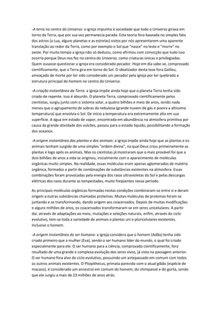 -A terra no centro do Universo: a igreja impunha à sociedade que todo o Universo girava em
torno da Terra, que por sua vez permanecia parada. Esta teoria fora baseada no simples fato
dos astros (a Lua, alguns planetas e as estrelas) vistos por nós apresentarem uma aparente
translação ao redor da Terra, como por exemplo o Sol que "nasce" no leste e "morre" no
oeste. Por muito tempo a igreja não só deduziu, como afirmou com convicção que tudo isso
ocorria porque Deus nos fez no centro do Universo, como criaturas únicas e privilegiadas.
Quem ousasse questionar a igreja era considerado pecador. Hoje em dia sabe-se, comprovado
cientificamente, que a Terra gira em torno do Sol. O idealizador desta tese fora Galileu,
ameaçado de morte por ter sido considerado um pecador pela igreja por ter quebrado a
estrutura principal do homem no centro do Universo.

-A criação instantânea da Terra: a igreja impõe ainda hoje que o planeta Terra tenha sido
criado de repente. Isso é absurdo. O planeta Terra, comprovado cientificamente pelos
cientistas, surgiu junto com o sistema solar, a quatro bilhões e meio de anos, sendo nada
menos que o agrupamento de sobras da nebulosa (grande nuvem de gás e poeira a altíssima
temperatura) que envolvia o Sol. De início a temperatura era extremamente alta em sua
superfície. A água em estado de vapor, encontrada em abundância na atmosfera primitiva por
causa da grande atividade dos vulcões, passou para o estado líquido, possibilitando a formação
dos oceanos.

-A origem instantânea das plantas e dos animais: a igreja impõe ainda hoje que as plantas e os
animais tenham surgido de uma simples "ordem divina", na qual Deus criou primeiramente as
plantas e logo após os animais. Mas os cientistas já mostraram que o mais provável foi que a
dois bilhões de anos a vida se originou, inicialmente com o aparecimento de moléculas
orgânicas muito simples. Na realidade, essas moléculas eram apenas aglomerados de matéria
orgânica, formados a partir de combinações de substâncias existentes na atmosfera. Essas
combinações foram provocadas pela energia dos raios ultravioletas do Sol e pelas descargas
elétricas dos raios durante as tempestades, muito freqüentes nesse período.

As principais moléculas orgânicas formadas nestas condições combinaram-se entre si e deram
origem a outras substâncias chamadas proteínas. Muitas moléculas de proteínas foram se
juntando e se transformando, dando origem aos coacervados. Depois de muitas modificações
e alguns milhões de anos, os coacervados transformaram-se em seres unicelulares. A partir
daí, através de adaptações ao meio, mutações e seleções naturais, enfim, através do ciclo
evolutivo, tem-se toda a variedade de animais e plantas uni e pluricelulares existentes.
Inclusive o homem.

-A origem instantânea do ser humano: a igreja considera que o homem (Adão) tenha sido
criado primeiro que a mulher (Eva), sendo o ser humano líder do mundo, o qual foi criado
especialmente para ele. O ser humano para a ciência, comprovado cientificamente, fora
resultado de uma grande e complexa evolução dos seres vivos, já visto na passagem anterior.
O ser humano fora alvo do ciclo evolutivo, possuindo um antepassado em comum com todos
os outros animais existentes. O Pliopithecus, primata parecido com o atual gibão (espécie de
macaco), é considerado um ancestral em comum do homem, do chimpanzé e do gorila, sendo
que ele surgiu a mais de 23 milhões de anos atrás.
 