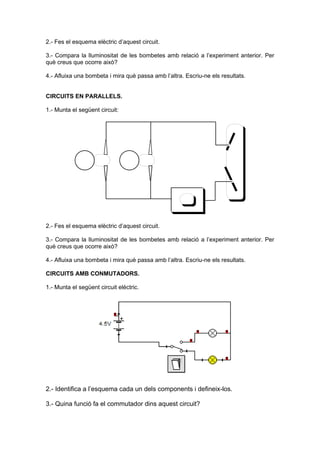 2.- Fes el esquema elèctric d’aquest circuit.

3.- Compara la lluminositat de les bombetes amb relació a l’experiment anterior. Per
què creus que ocorre això?

4.- Afluixa una bombeta i mira què passa amb l’altra. Escriu-ne els resultats.


CIRCUITS EN PARALLELS.

1.- Munta el següent circuit:




2.- Fes el esquema elèctric d’aquest circuit.

3.- Compara la lluminositat de les bombetes amb relació a l’experiment anterior. Per
què creus que ocorre això?

4.- Afluixa una bombeta i mira què passa amb l’altra. Escriu-ne els resultats.

CIRCUITS AMB CONMUTADORS.

1.- Munta el següent circuit elèctric.




2.- Identifica a l’esquema cada un dels components i defineix-los.

3.- Quina funció fa el commutador dins aquest circuit?
 
