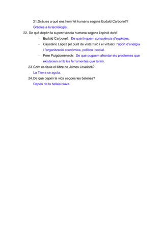 21.Gràcies a què ens hem fet humans segons Eudald Carbonell?
Gràcies a la tecnologia.
22. De què depén la supervivència humana segons l’opinió de/d’:
–

Eudald Carbonell: De que tinguem consciència d'espècies.

–

Cayetano López (el punt de vista físic i el virtual): l'aport d'energia
i l'organització econòmica, política i social.

–

Pere Puigdoménech: De que puguem afrontar els problemes que
existeixen amb les ferramentes que tenim.

23. Com es titula el llibre de James Lovelock?
La Tierra se agota.
24. De què depén la vida segons les balenes?
Depén de la bellea blava.

 