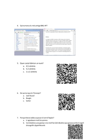 4. Quinamarca és mésantigaIBM, HP?
5. Quan costa fabricar un euro?
a. 4.5 cèntims
b. 5.2 cèntims
c. 1 o 2 cèntims
6. De quinaraça és l’Esnoopi?
a. Jack Russel
b. Beagle
c. Setter
7. Perquè Steve Jobbsvaposarel nomd’Apple?
a. Li agradaven moltlespomes
b. Va treballarauna granja i era moltfan delsBeatles que gravavaambel segell
discogràficAppleRecords
 