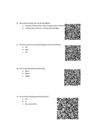 8. Quinssónelscolorsde l’arc de SantMartí?
a. Vermell,Taronja,Groc,Verd,Turquesa,blaui Violeta.
b. Violeta,Groc,Verd,Lila,Taronja,Vermell,Blau.
9. Perquinnumerova començarApple atreure el iPhones?
a. 2G
b. 2GS
c. 1G
10. Com erael cavall blanc de Santiago.
a. Blanc
b. Marró
c. Negre
11. Va serFelipV de Espanyafill de FelipIV?
a. No
b. Si
c. No va tenirfills
 