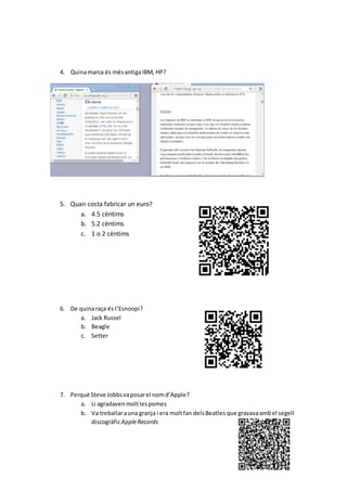 4. Quinamarca és mésantigaIBM, HP?
5. Quan costa fabricar un euro?
a. 4.5 cèntims
b. 5.2 cèntims
c. 1 o 2 cèntims
6. De quinaraça és l’Esnoopi?
a. Jack Russel
b. Beagle
c. Setter
7. Perquè Steve Jobbsvaposarel nomd’Apple?
a. Li agradaven moltlespomes
b. Va treballarauna granja i era moltfan delsBeatles que gravavaambel segell
discogràficAppleRecords
 