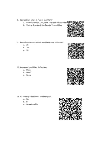 8. Quinssónelscolorsde l’arc de SantMartí?
a. Vermell,Taronja,Groc,Verd,Turquesa,blaui Violeta.
b. Violeta,Groc,Verd,Lila,Taronja,Vermell,Blau.
9. Perquinnumerova començarApple atreure el iPhones?
a. 2G
b. 2GS
c. 1G
10. Com erael cavall blanc de Santiago.
a. Blanc
b. Marró
c. Negre
11. Va serFelipV de Espanyafill de FelipIV?
a. No
b. Si
c. No va tenirfills
 