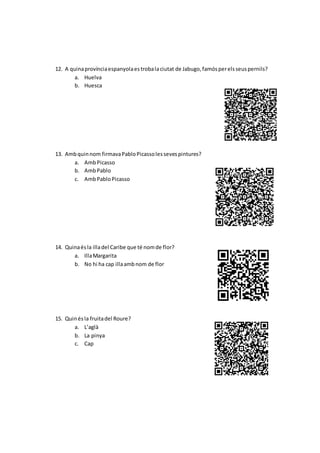 12. A quinaprovínciaespanyolaestrobalaciutat de Jabugo,famósperelsseuspernils?
a. Huelva
b. Huesca
13. Ambquinnom firmavaPabloPicassolessevespintures?
a. AmbPicasso
b. AmbPablo
c. AmbPabloPicasso
14. Quinaésla illadel Caribe que té nomde flor?
a. IllaMargarita
b. No hi ha cap illaambnom de flor
15. Quinésla fruitadel Roure?
a. L’aglà
b. La pinya
c. Cap
 