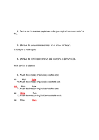 6. Textos escrits interiors (copiats en la llengua original i amb errors si n’ha
ha).
7. Llengua de comunicació primera ( en el primer contacte).
Català per la nostra part
8. Llengua de comunicació oral un cop establerta la comunicació.
Hem canviat al castella
9. Nivell de correcció lingüística en català oral:
Alt Mitjà Baix
10.Nivell de correcció lingüística en castellà oral:
Alt Mitjà Baix
11.Nivell de correcció lingüística en català oral:
Alt Mitjà Baix
12.Nivell de correcció lingüística en castellà escrit:
Alt Mitjà Baix
 