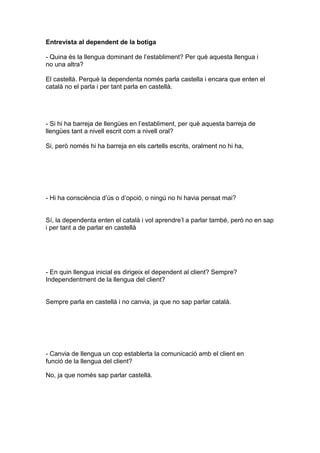Entrevista al dependent de la botiga
- Quina és la llengua dominant de l’establiment? Per què aquesta llengua i
no una altra?
El castellà. Perquè la dependenta només parla castella i encara que enten el
català no el parla i per tant parla en castellà.
- Si hi ha barreja de llengües en l’establiment, per què aquesta barreja de
llengües tant a nivell escrit com a nivell oral?
Si, però només hi ha barreja en els cartells escrits, oralment no hi ha,
- Hi ha consciència d’ús o d’opció, o ningú no hi havia pensat mai?
Sí, la dependenta enten el català i vol aprendre’l a parlar també, però no en sap
i per tant a de parlar en castellà
- En quin llengua inicial es dirigeix el dependent al client? Sempre?
Independentment de la llengua del client?
Sempre parla en castellà i no canvia, ja que no sap parlar català.
- Canvia de llengua un cop establerta la comunicació amb el client en
funció de la llengua del client?
No, ja que només sap parlar castellà.
 