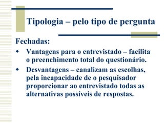 Tipologia – pelo tipo de pergunta Fechadas: Vantagens para o entrevistado – facilita o preenchimento total do questionário. Desvantagens – canalizam as escolhas, pela incapacidade de o pesquisador proporcionar ao entrevistado todas as alternativas possíveis de respostas. 
