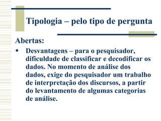 Tipologia – pelo tipo de pergunta Abertas: Desvantagens – para o pesquisador, dificuldade de classificar e decodificar os dados. No momento de análise dos dados, exige do pesquisador um trabalho de interpretação dos discursos, a partir do levantamento de algumas categorias de análise.  