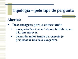 Tipologia – pelo tipo de pergunta Abertas: Desvantagens para o entrevistado a resposta fica à mercê da sua facilidade, ou não, em escrever.  demanda maior tempo de resposta (o pesquisador não deve exagerar).   