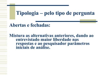 Tipologia – pelo tipo de pergunta Abertas e fechadas: Mistura as alternativas anteriores, dando ao entrevistado maior liberdade nas respostas e ao pesquisador parâmetros iniciais de análise.   
