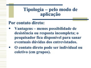 Tipologia – pelo modo de aplicação Por contato direto: Vantagens – menos possibilidade de desistência ou resposta incompleta; o pesquisador fica disponível para sanar eventuais dúvidas dos entrevistados. O contato direto pode ser individual ou coletivo (em grupos). 