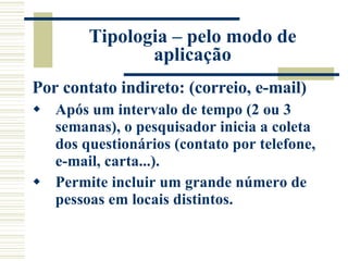 Tipologia – pelo modo de aplicação Por contato indireto: (correio, e-mail) Após um intervalo de tempo (2 ou 3 semanas), o pesquisador inicia a coleta dos questionários (contato por telefone, e-mail, carta...).  Permite incluir um grande número de pessoas em locais distintos. 
