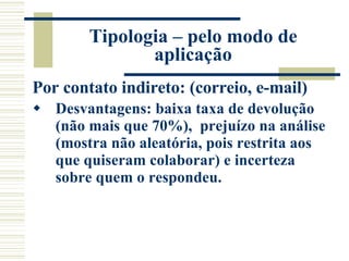 Tipologia – pelo modo de aplicação Por contato indireto: (correio, e-mail) Desvantagens: baixa taxa de devolução (não mais que 70%),  prejuízo na análise (mostra não aleatória, pois restrita aos que quiseram colaborar) e incerteza sobre quem o respondeu.   