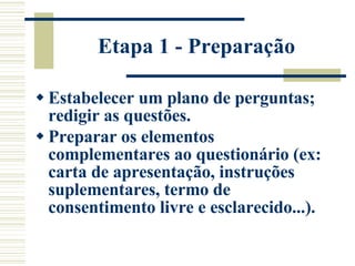 Etapa 1 - Preparação Estabelecer um plano de perguntas; redigir as questões.  Preparar os elementos complementares ao questionário (ex: carta de apresentação, instruções suplementares, termo de consentimento livre e esclarecido...).   
