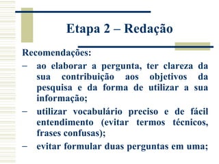Etapa 2 – Redação  Recomendações: ao elaborar a pergunta, ter clareza da sua contribuição aos objetivos da pesquisa e da forma de utilizar a sua informação;  utilizar vocabulário preciso e de fácil entendimento (evitar termos técnicos, frases confusas);  evitar formular duas perguntas em uma;  