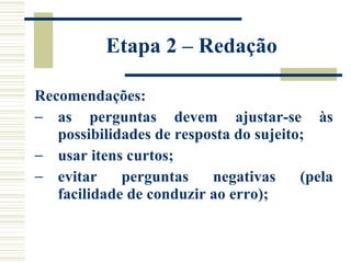 Etapa 2 – Redação  Recomendações: as perguntas devem ajustar-se às possibilidades de resposta do sujeito; usar itens curtos;  evitar perguntas negativas (pela facilidade de conduzir ao erro);  