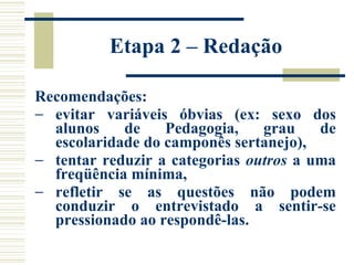 Etapa 2 – Redação Recomendações: evitar variáveis óbvias (ex: sexo dos alunos de Pedagogia, grau de escolaridade do camponês sertanejo),  tentar reduzir a categorias  outros  a uma freqüência mínima,  refletir se as questões não podem conduzir o entrevistado a sentir-se pressionado ao respondê-las.   