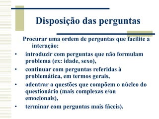 Disposição das perguntas Procurar uma ordem de perguntas que facilite a interação:  introduzir com perguntas que não formulam problema (ex: idade, sexo),  continuar com perguntas referidas à problemática, em termos gerais,  adentrar a questões que compõem o núcleo do questionário (mais complexas e/ou emocionais),  terminar com perguntas mais fáceis). 