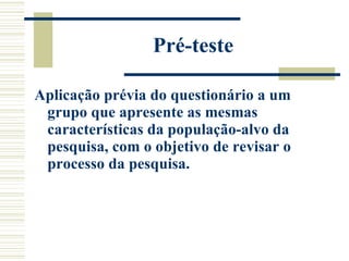 Pré-teste Aplicação prévia do questionário a um grupo que apresente as mesmas características da população-alvo da pesquisa, com o objetivo de revisar o processo da pesquisa.  