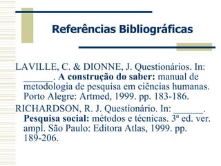 Referências Bibliográficas LAVILLE, C. & DIONNE, J. Questionários.  In: ______.  A construção do saber:  manual de metodologia de pesquisa em ciências humanas. Porto Alegre: Artmed, 1999. pp. 183-186. RICHARDSON, R. J. Questionário. In: ______.  Pesquisa social:  métodos e técnicas. 3ª ed. ver. ampl. São Paulo: Editora Atlas, 1999. pp. 189-206. 
