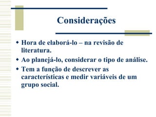 Considerações Hora de elaborá-lo – na revisão de literatura. Ao planejá-lo, considerar o tipo de análise. Tem a função de descrever as características e medir variáveis de um grupo social.  