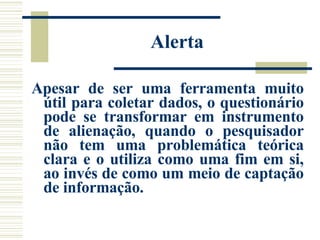Alerta Apesar de ser uma ferramenta muito útil para coletar dados, o questionário pode se transformar em instrumento de alienação, quando o pesquisador não tem uma problemática teórica clara e o utiliza como uma fim em si, ao invés de como um meio de captação de informação.  
