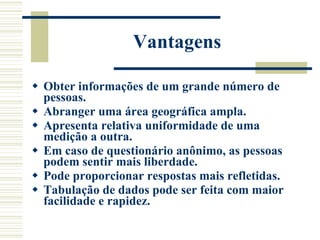 Vantagens Obter informações de um grande número de pessoas. Abranger uma área geográfica ampla. Apresenta relativa uniformidade de uma medição a outra. Em caso de questionário anônimo, as pessoas podem sentir mais liberdade. Pode proporcionar respostas mais refletidas. Tabulação de dados pode ser feita com maior facilidade e rapidez. 