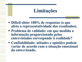 Limitações Difícil obter 100% de respostas (o que afeta a representatividade dos resultados). Problema de validade: em que medida a informação proporcionada pelos entrevistados corresponde à realidade? Confiabilidade: atitudes e opiniões podem variar de acordo com a situação emocional do entrevistado. 