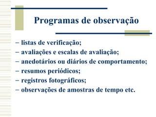 Programas de observação listas de verificação;  avaliações e escalas de avaliação; anedotários ou diários de comportamento; resumos periódicos;  registros fotográficos;  observações de amostras de tempo etc. 
