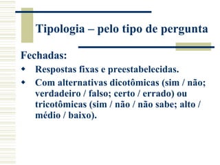 Tipologia – pelo tipo de pergunta Fechadas: Respostas fixas e preestabelecidas. Com alternativas dicotômicas (sim / não; verdadeiro / falso; certo / errado) ou tricotômicas (sim / não / não sabe; alto / médio / baixo). 