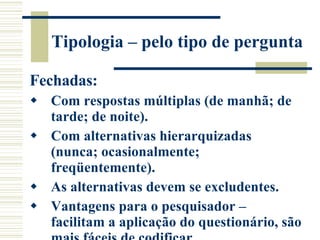Tipologia – pelo tipo de pergunta Fechadas: Com respostas múltiplas (de manhã; de tarde; de noite). Com alternativas hierarquizadas (nunca; ocasionalmente; freqüentemente). As alternativas devem se excludentes. Vantagens para o pesquisador – facilitam a aplicação do questionário, são mais fáceis de codificar. 